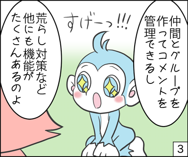 仲間とグループを作ってコメントを管理できるし、荒らし対策など他にも機能がたくさんあるのよ